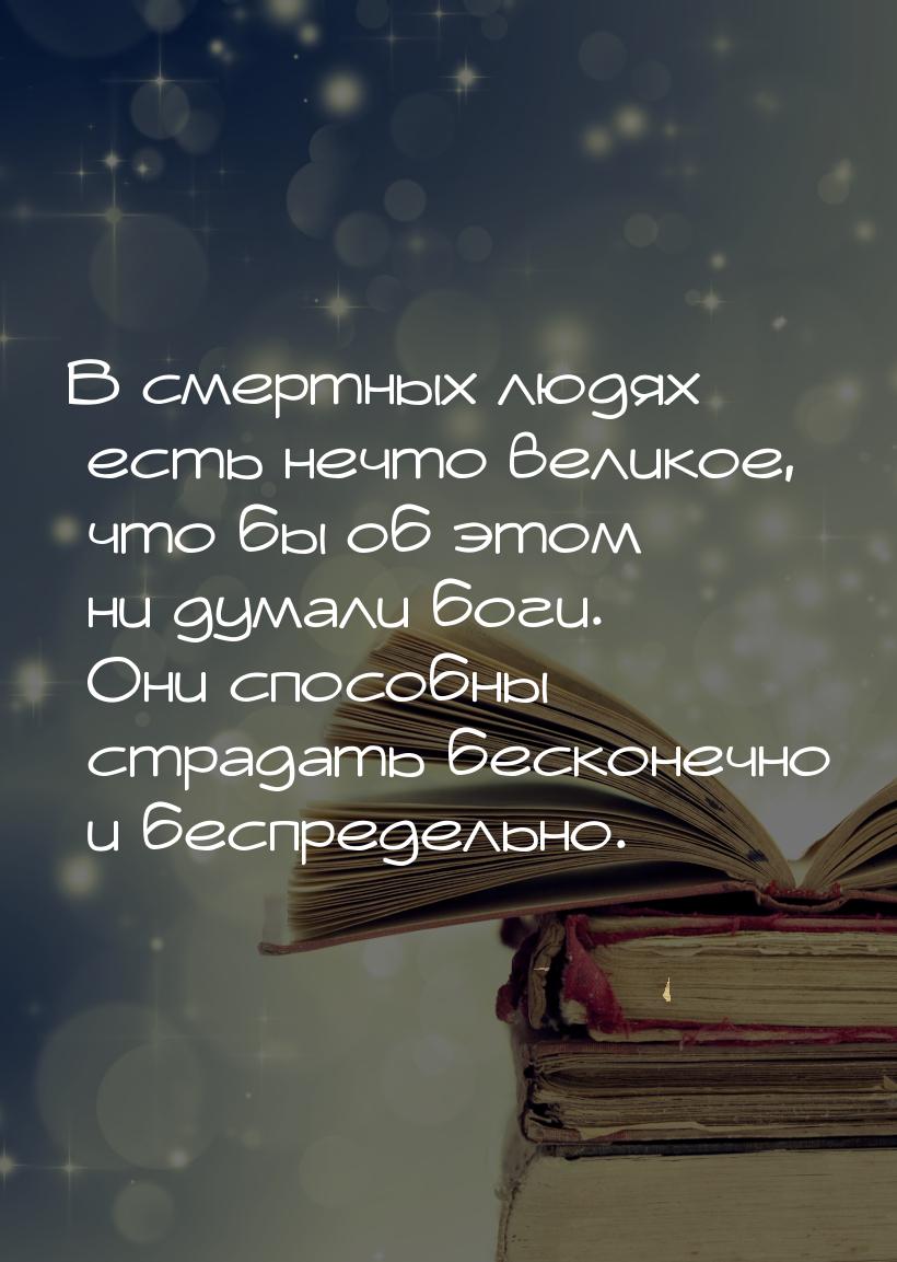 В смертных людях есть нечто великое, что бы об этом ни думали боги. Они способны страдать 