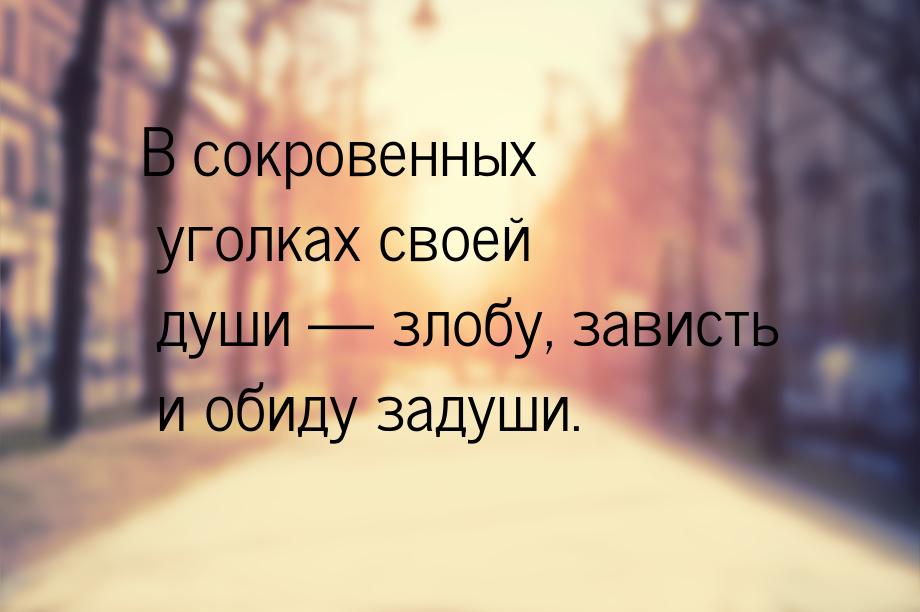 В сокровенных уголках своей души  злобу, зависть и обиду задуши.