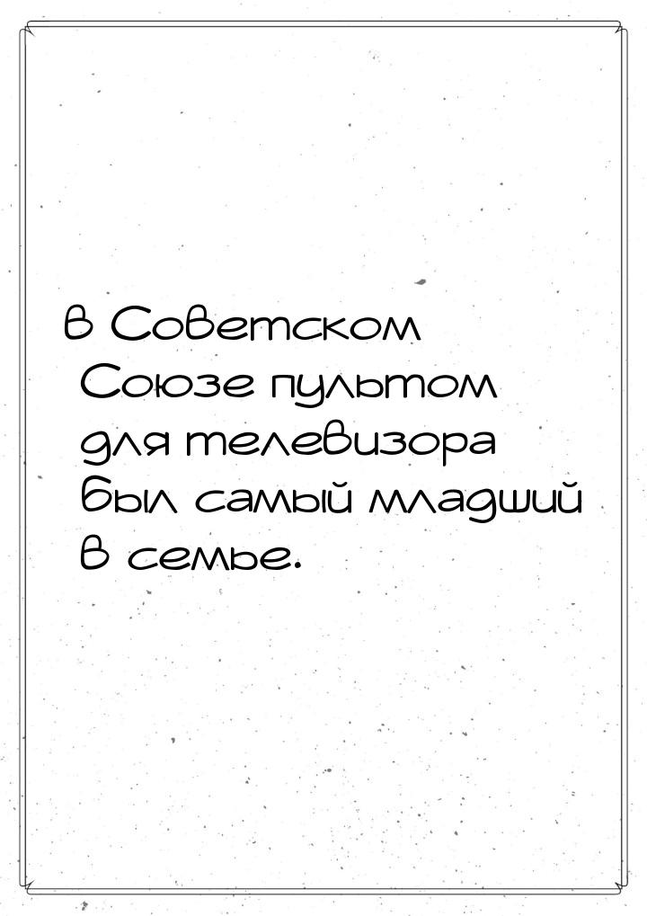 в Советском Союзе пультом для телевизора был самый младший в семье.