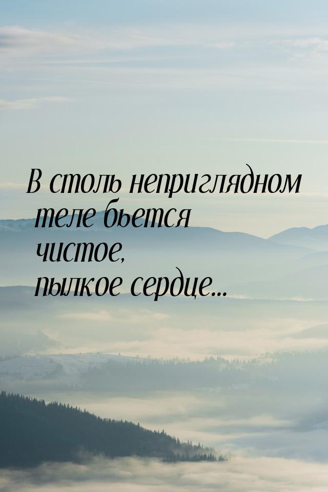 В столь неприглядном теле бьется чистое, пылкое сердце...