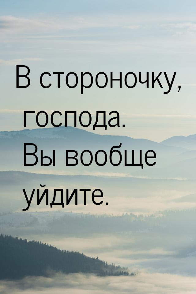 В стороночку, господа. Вы вообще уйдите.