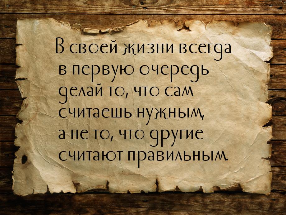 В своей жизни всегда в первую очередь делай то, что сам считаешь нужным, а не то, что друг