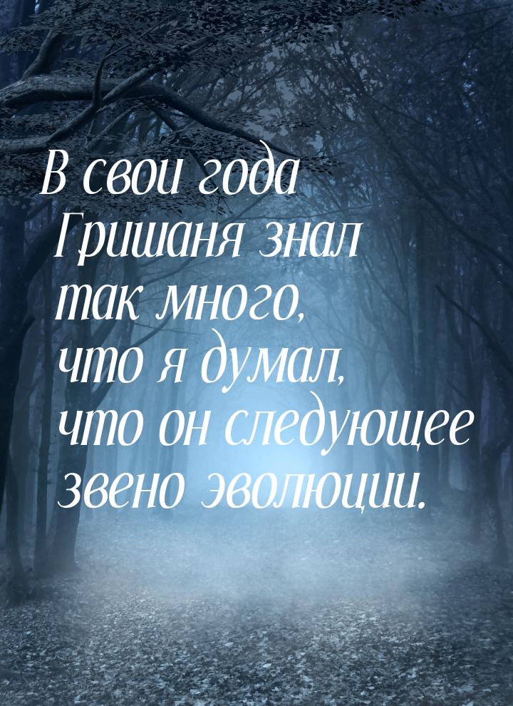 В свои года Гришаня знал так много, что я думал, что он следующее звено эволюции.