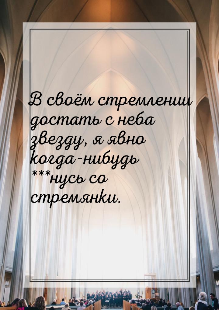 В своём стремлении достать с неба звезду, я явно когда-нибудь ***нусь со стремянки.