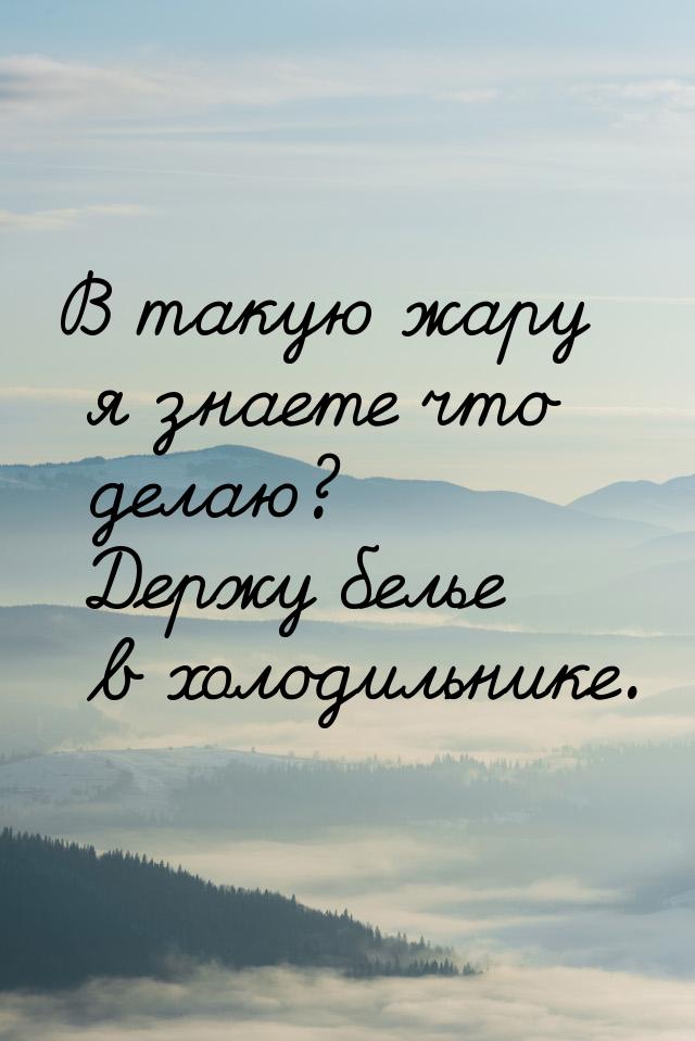 В такую жару я знаете что делаю? Держу белье в холодильнике.