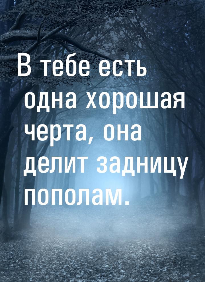 В тебе есть одна хорошая черта, она делит задницу пополам.