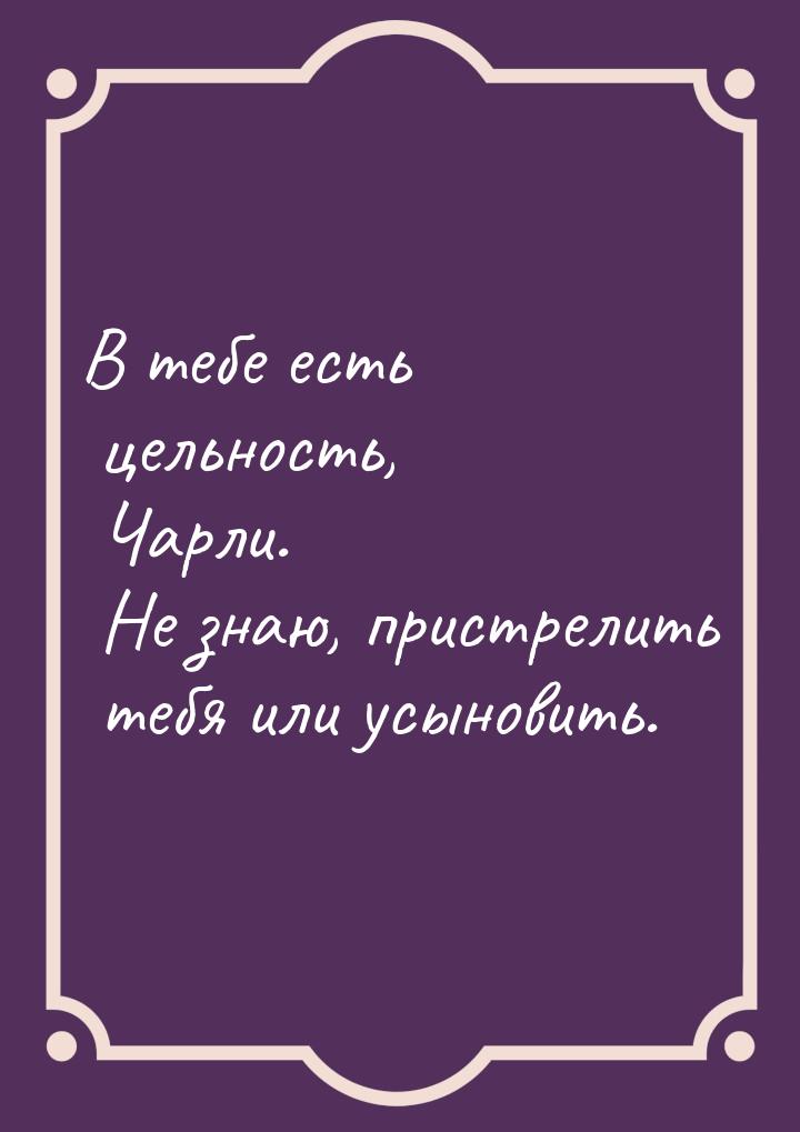 В тебе есть цельность, Чарли. Не знаю, пристрелить тебя или усыновить.