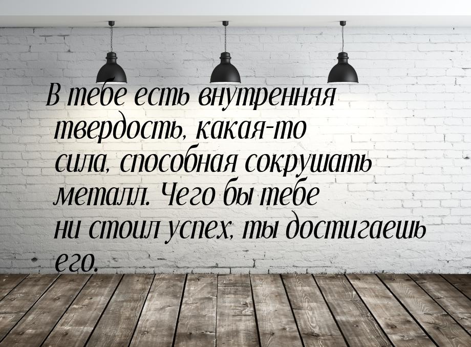 В тебе есть внутренняя твердость, какая-то сила, способная сокрушать металл. Чего бы тебе 