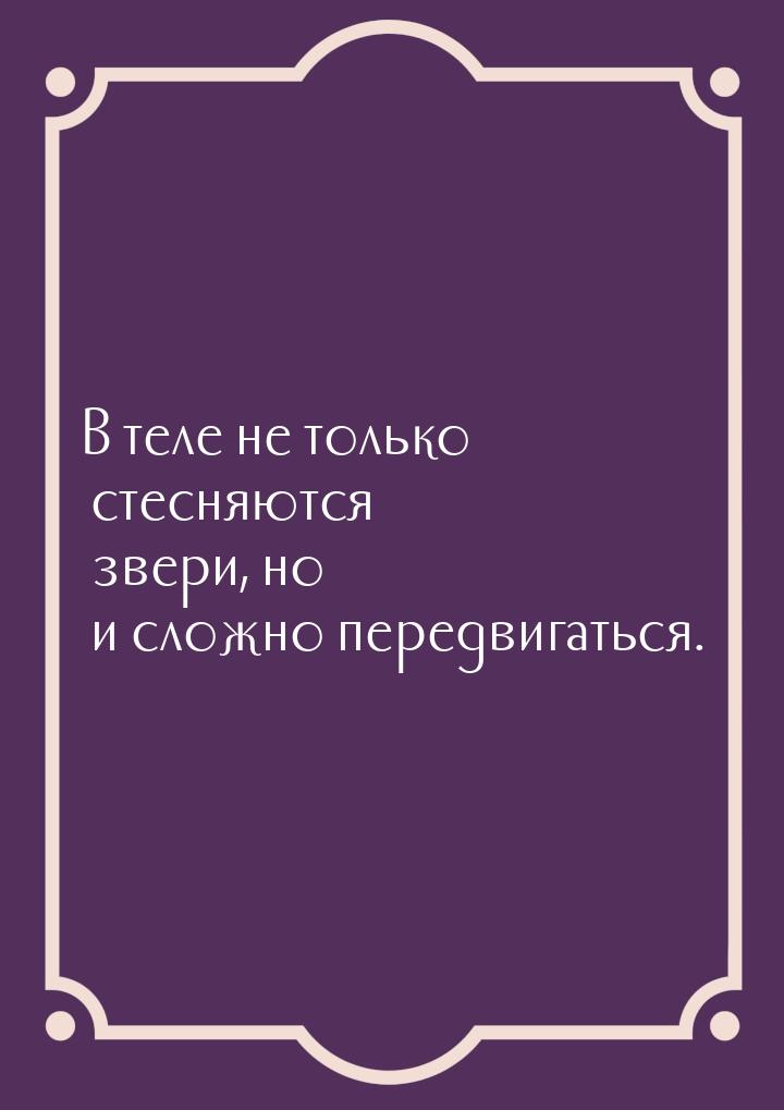 В теле не только стесняются звери, но и сложно передвигаться.