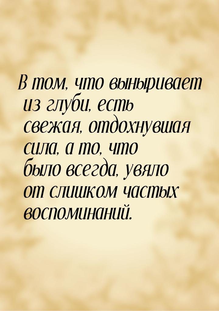 В том, что выныривает из глуби, есть свежая, отдохнувшая сила, а то, что было всегда, увял