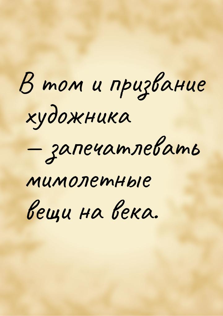 В том и призвание художника  запечатлевать мимолетные вещи на века.