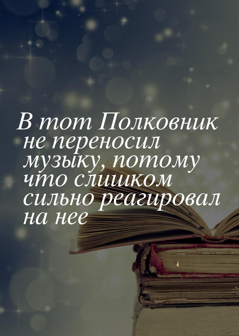 В тот Полковник не переносил музыку, потому что слишком сильно реагировал на нее