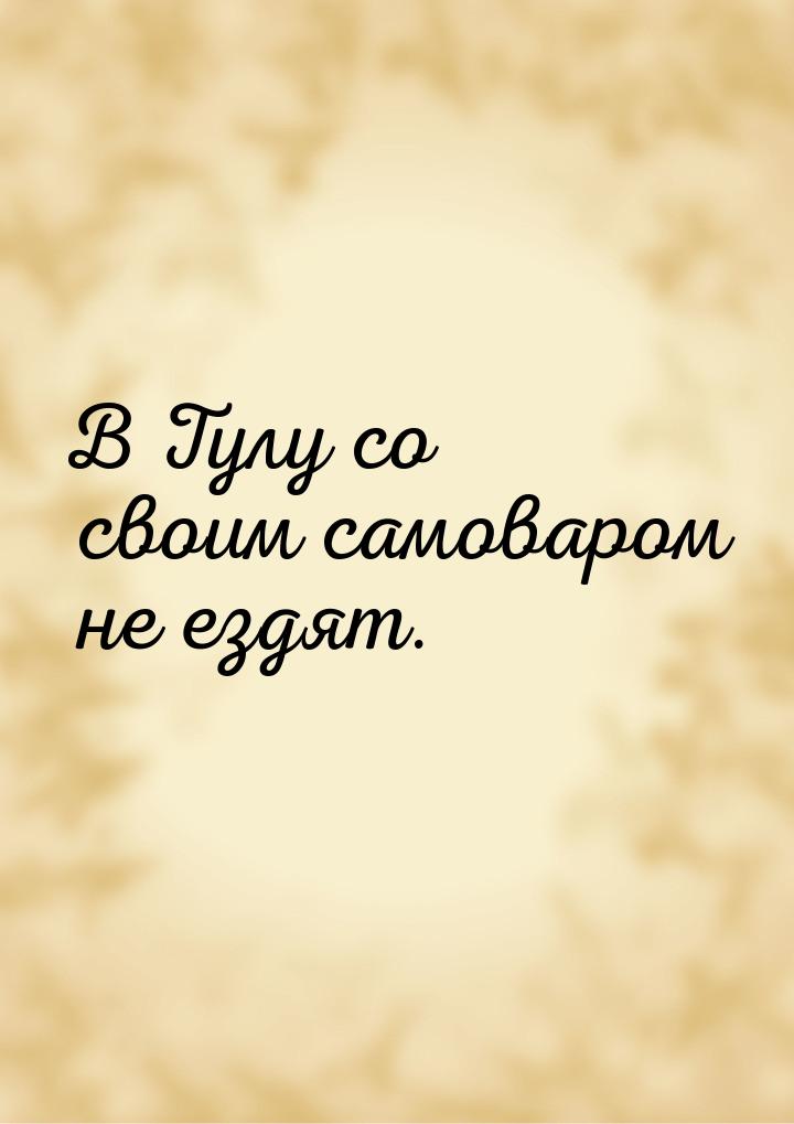 В Тулу со своим самоваром не ездят.