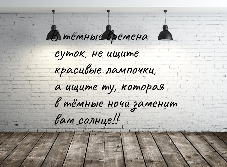 В тёмные времена суток, не ищите красивые лампочки, а ищите ту, которая в тёмные ночи заме