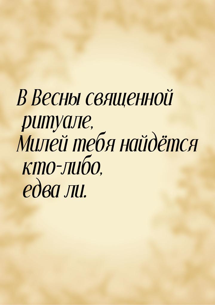 В Весны священной ритуале, Милей тебя найдётся кто-либо, едва ли.