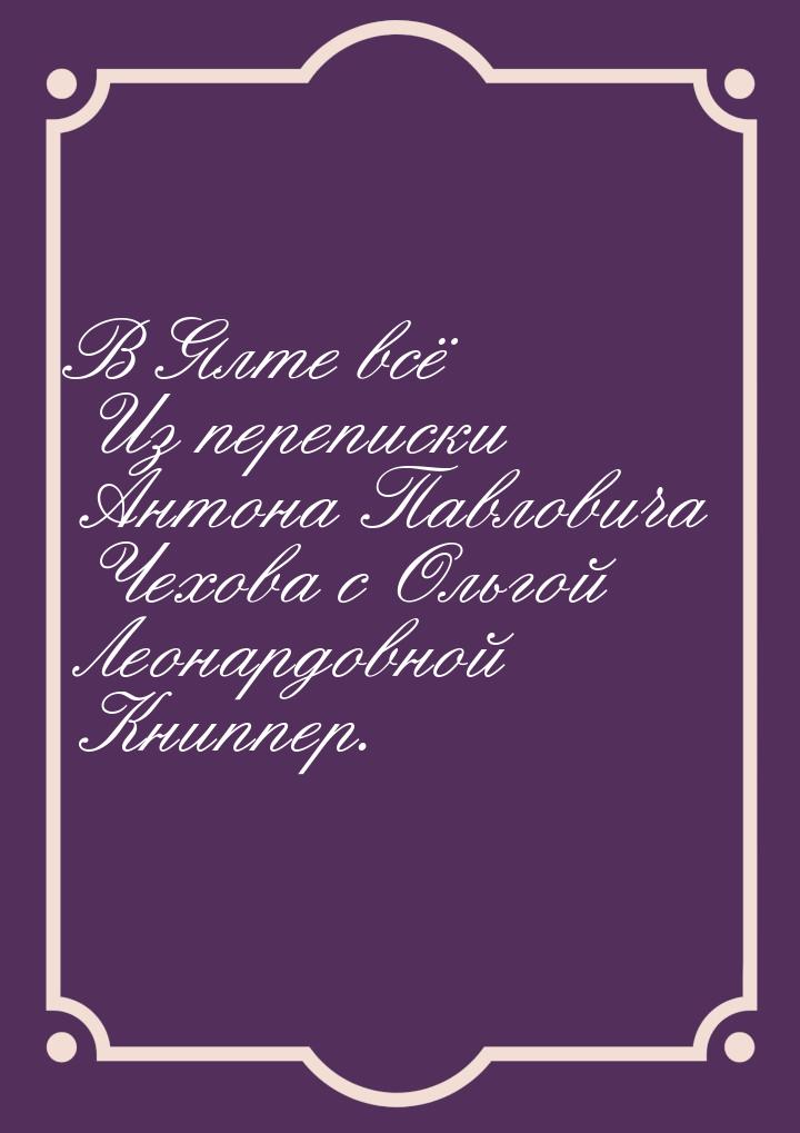 В Ялте всё Из переписки Антона Павловича Чехова с Ольгой Леонардовной Книппер.