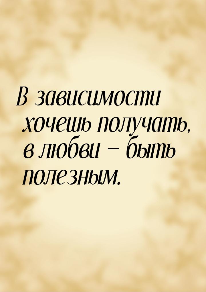 В зависимости хочешь получать, в любви  быть полезным.