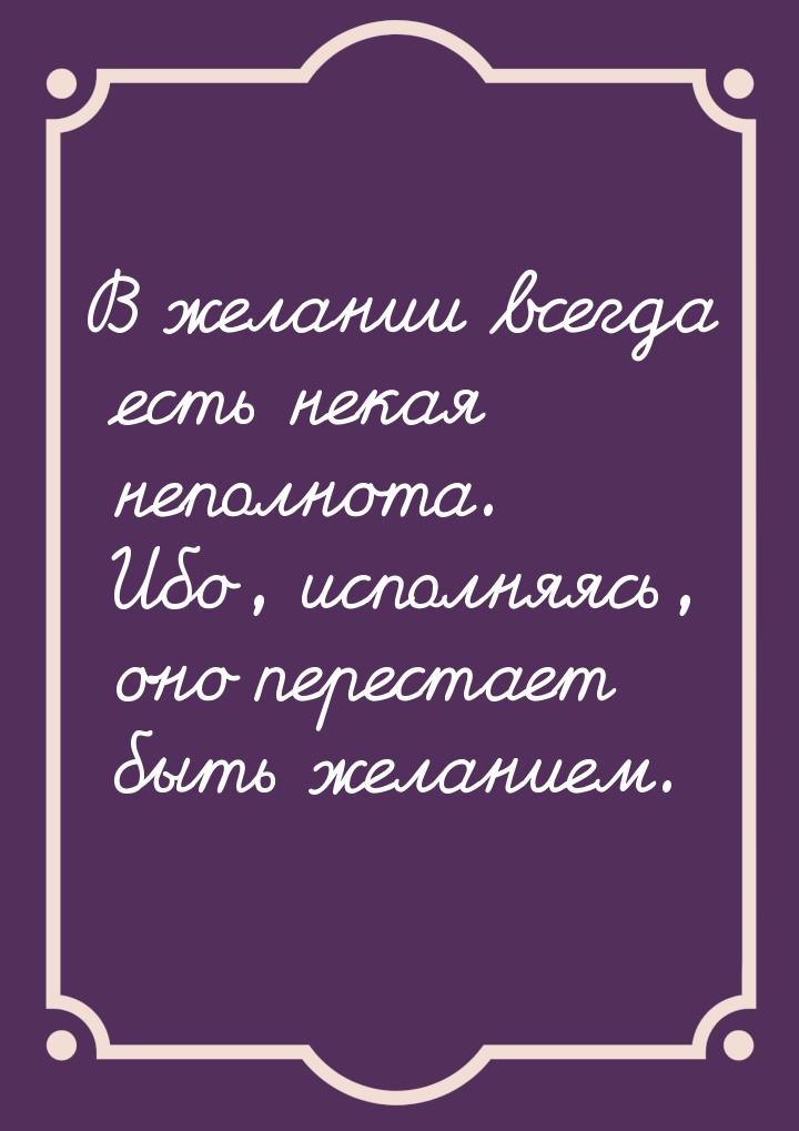 В желании всегда есть некая неполнота. Ибо, исполняясь, оно перестает быть желанием.