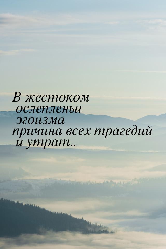 В жестоком ослепленьи эгоизма причина всех трагедий и утрат..