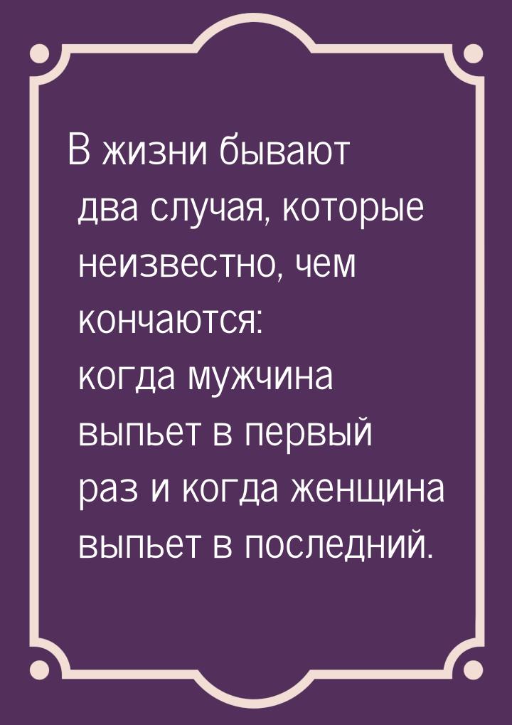 В жизни бывают два случая, которые неизвестно, чем кончаются: когда мужчина выпьет в первы