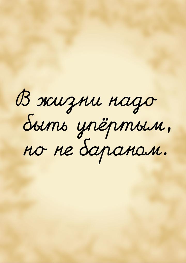 В жизни надо быть упёртым, но не бараном.