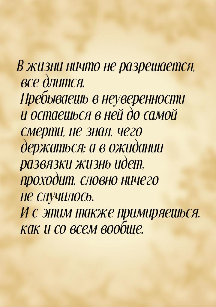 В жизни ничто не разрешается, все длится. Пребываешь в неуверенности и остаешься в ней до 