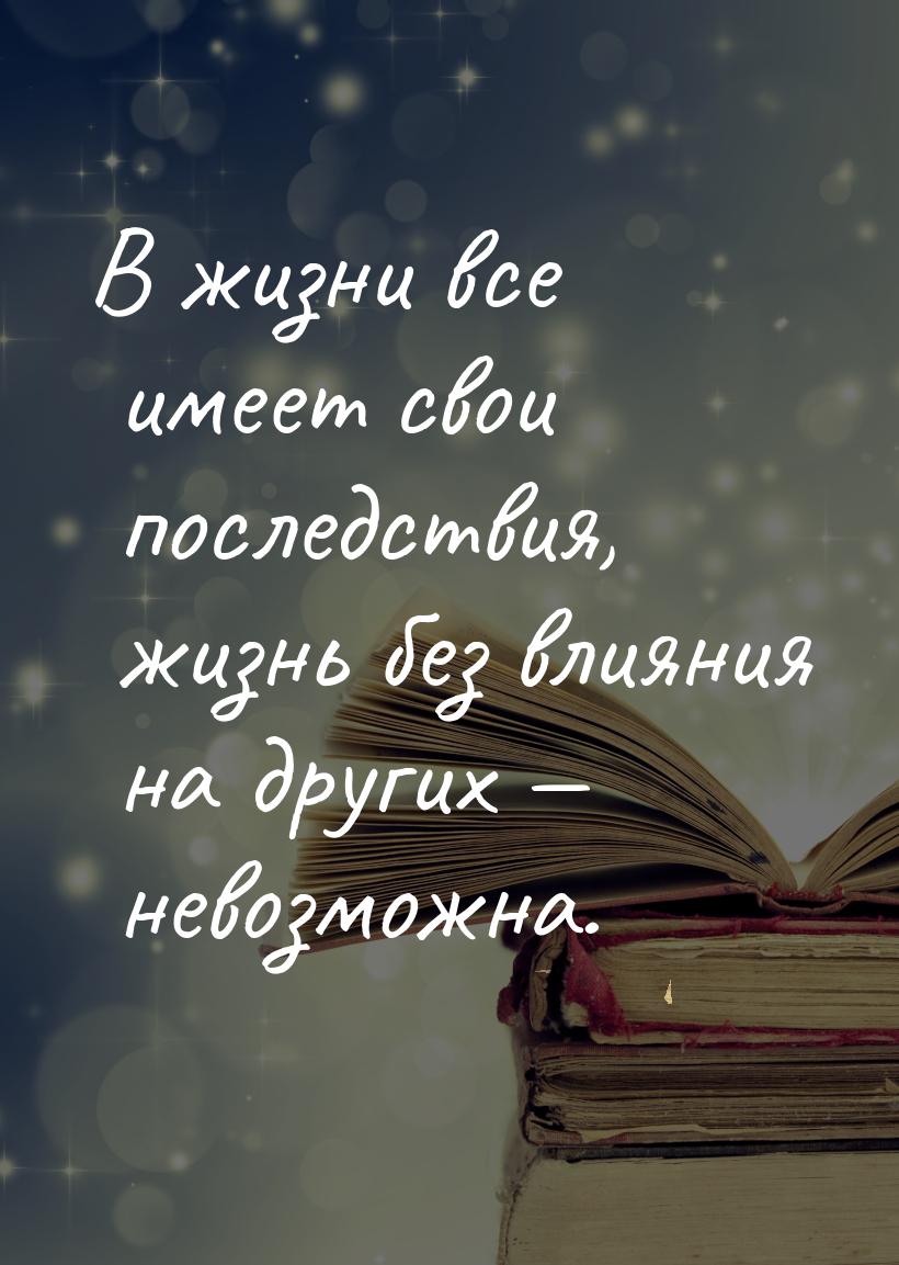 В жизни все имеет свои последствия, жизнь без влияния на других  невозможна.