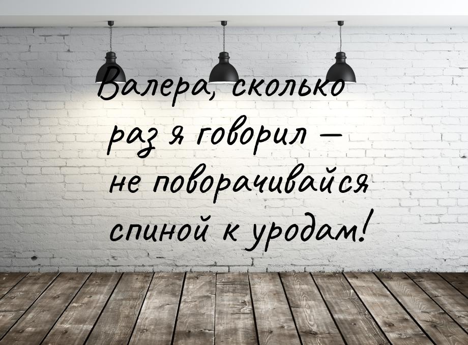 Валера, сколько раз я говорил  не поворачивайся спиной к уродам!