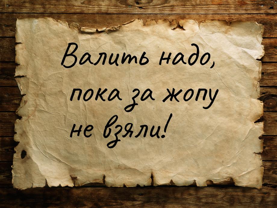 Валить надо, пока за жопу не взяли!