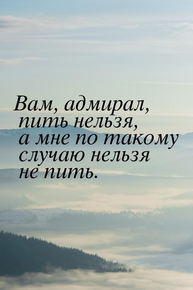 Вам, адмирал, пить нельзя, а мне по такому случаю нельзя не пить.