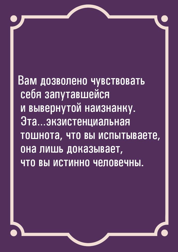 Вам дозволено чувствовать себя запутавшейся и вывернутой наизнанку. Эта…экзистенциальная т