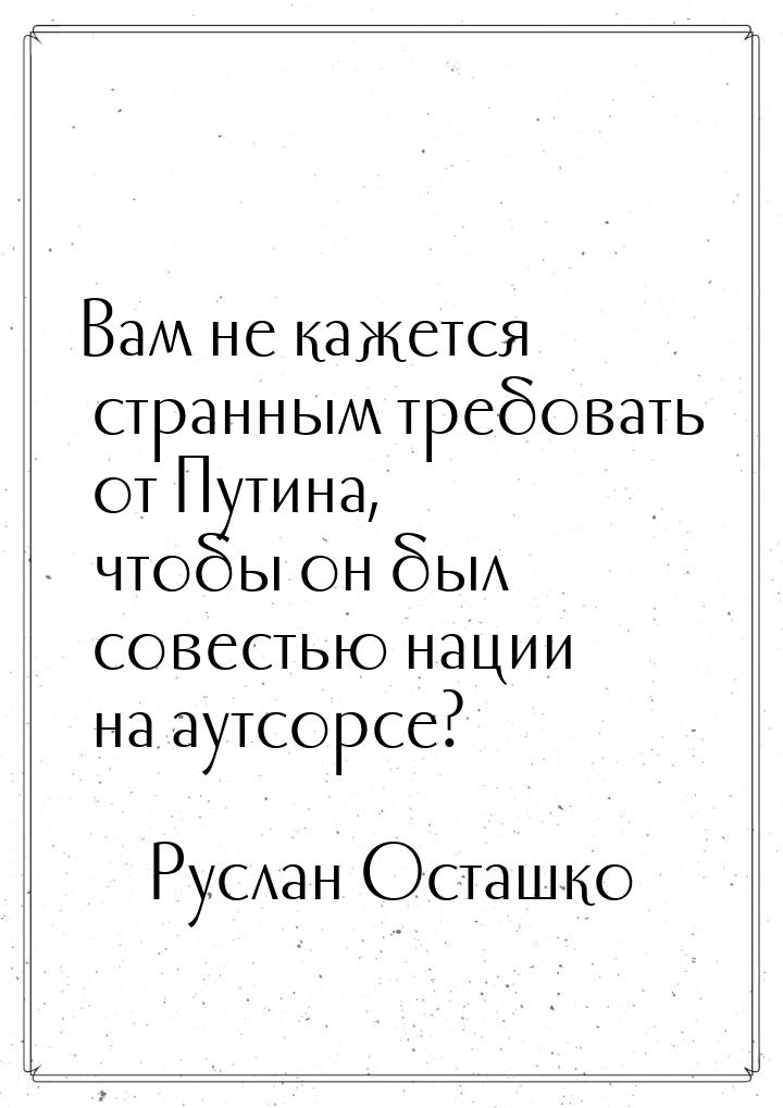 Вам не кажется странным требовать от Путина, чтобы он был совестью нации на аутсорсе?