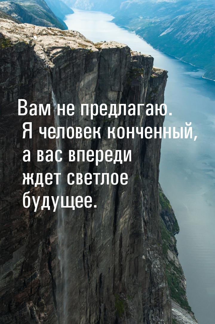 Вам не предлагаю. Я человек конченный, а вас впереди ждет светлое будущее.