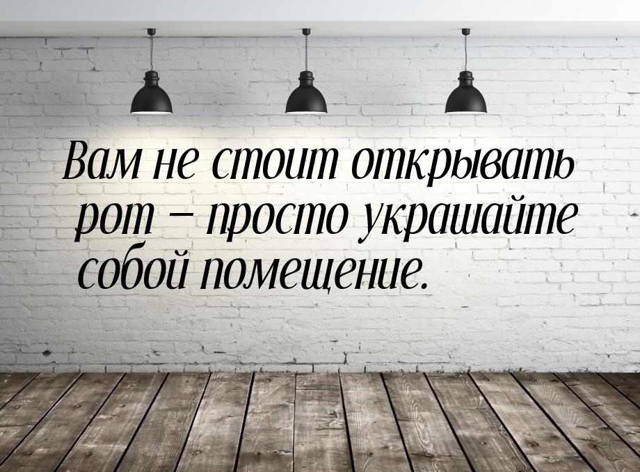 Вам не стоит открывать рот  просто украшайте собой помещение.