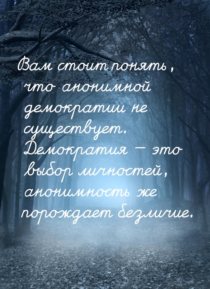 Вам стоит понять, что анонимной демократии не существует. Демократия — это выбор личностей