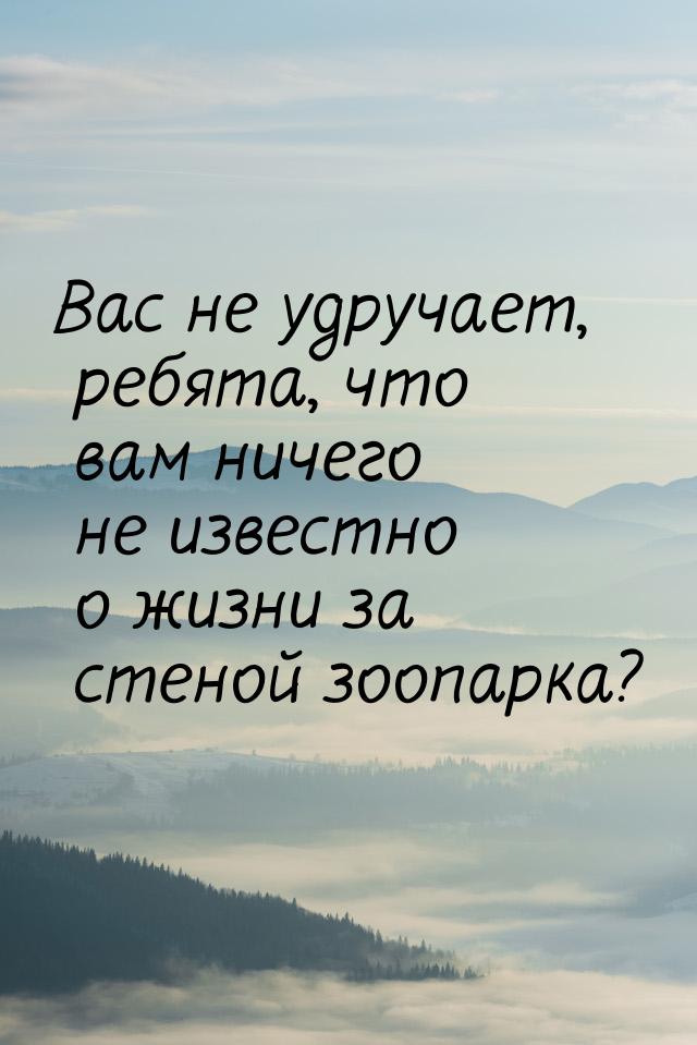 Вас не удручает, ребята, что вам ничего не известно о жизни за стеной зоопарка?