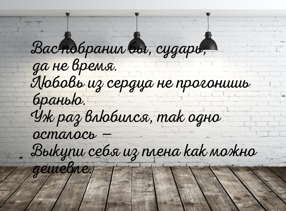 Вас побранил бы, сударь, да не время. Любовь из сердца не прогонишь бранью. Уж раз влюбилс