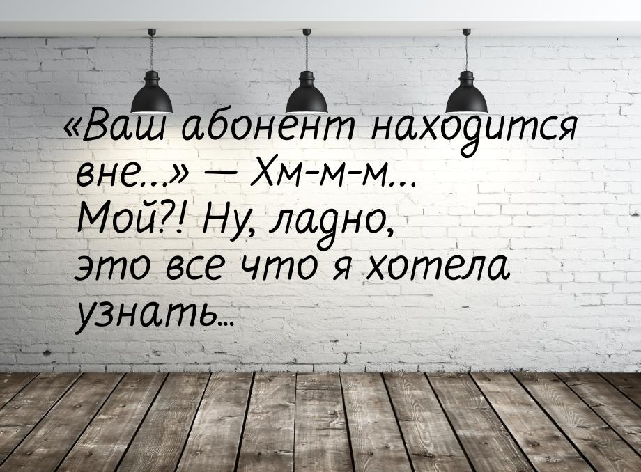 «Ваш абонент находится вне…»  Хм-м-м… Мой?! Ну, ладно, это все что я хотела узнать.