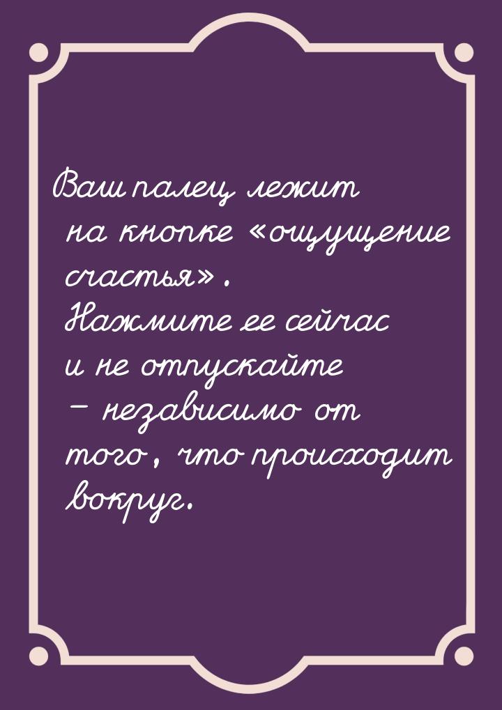 Ваш палец лежит на кнопке «ощущение счастья». Нажмите ее сейчас и не отпускайте – независи