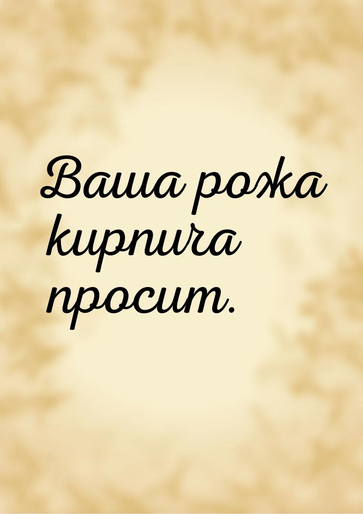 Ваша рожа кирпича просит.