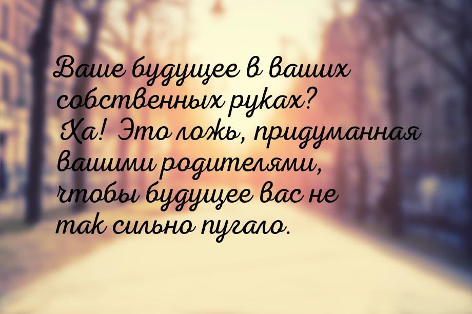 Ваше будущее в ваших собственных руках? Ха! Это ложь, придуманная вашими родителями, чтобы