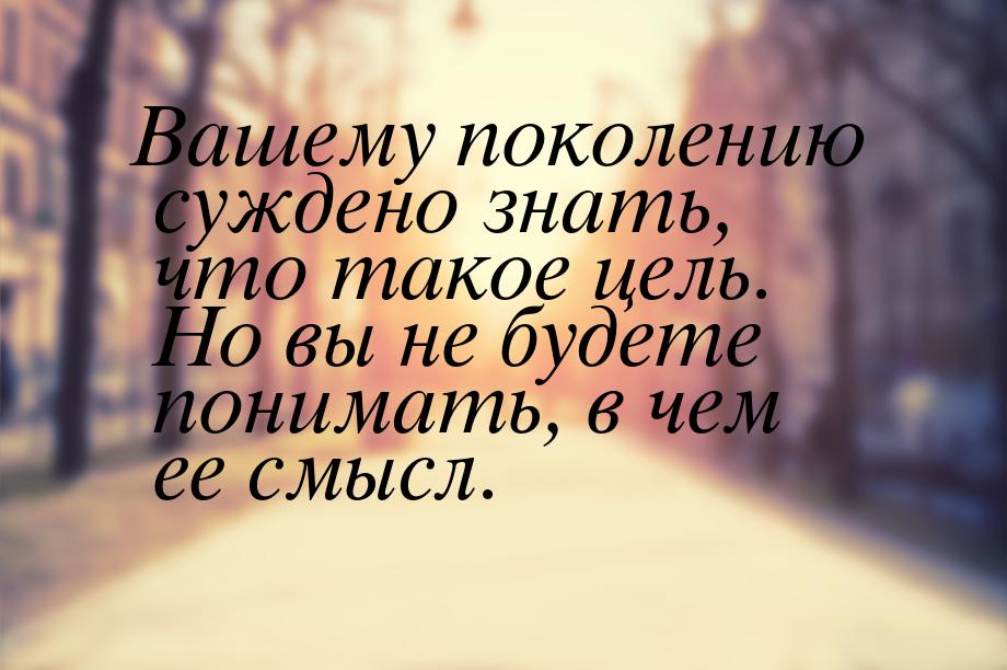 Вашему поколению суждено знать, что такое цель. Но вы не будете понимать, в чем ее смысл.