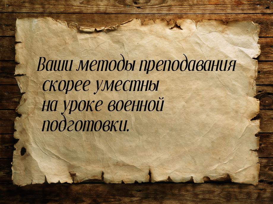 Ваши методы преподавания скорее уместны на уроке военной подготовки.