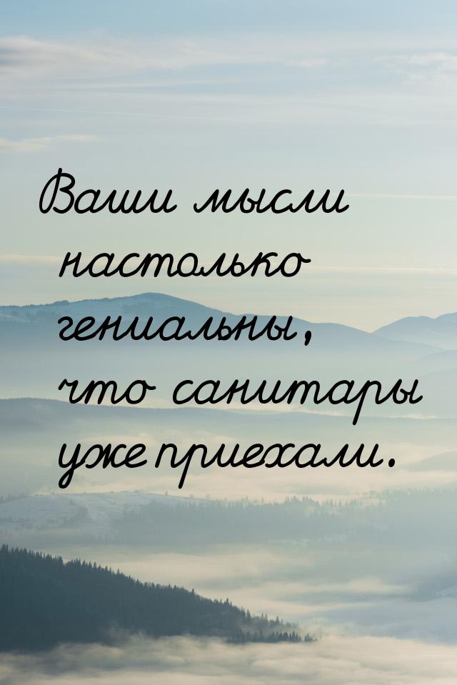 Ваши мысли настолько гениальны, что санитары уже приехали.