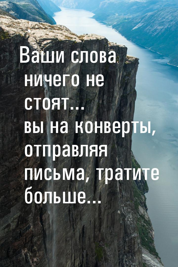 Ваши слова ничего не стоят... вы на конверты, отправляя письма, тратите больше...