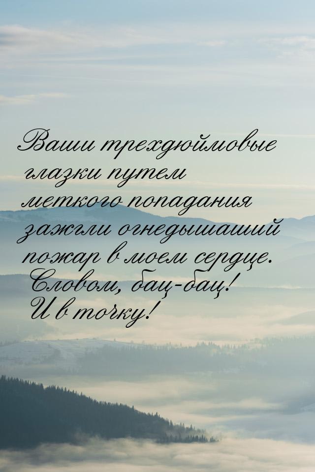 Ваши трехдюймовые глазки путем меткого попадания зажгли огнедышаший пожар в моем сердце. С