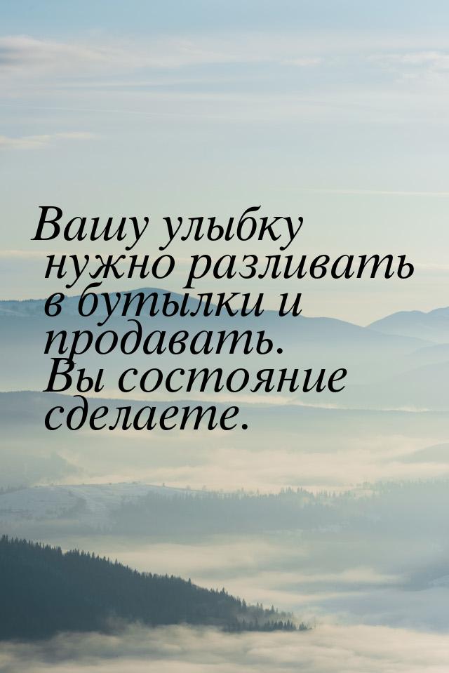 Вашу улыбку нужно разливать в бутылки и продавать. Вы состояние сделаете.