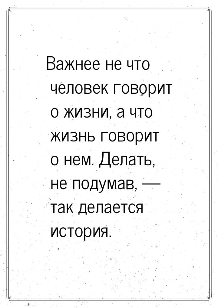 Важнее не что человек говорит о жизни, а что жизнь говорит о нем. Делать, не подумав, &mda