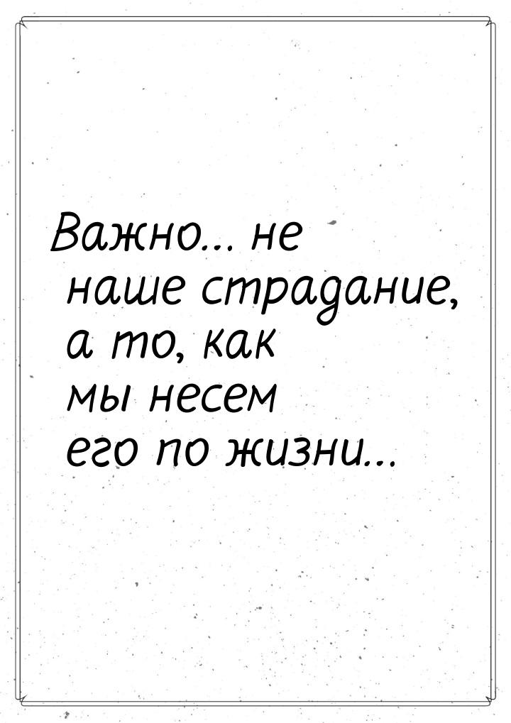 Важно… не наше страдание, а то, как мы несем его по жизни…