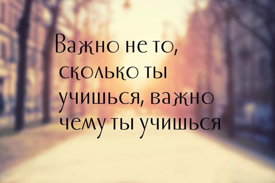 Важно не то, сколько ты учишься, важно чему ты учишься